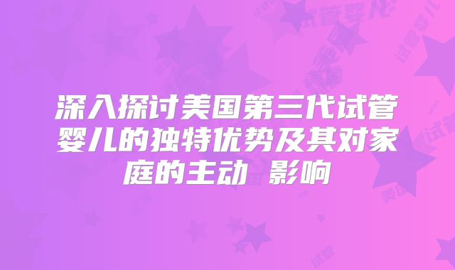 深入探讨美国第三代试管婴儿的独特优势及其对家庭的主动 影响