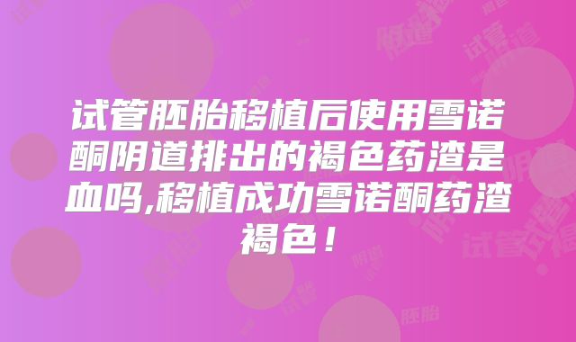 试管胚胎移植后使用雪诺酮阴道排出的褐色药渣是血吗,移植成功雪诺酮药渣褐色！