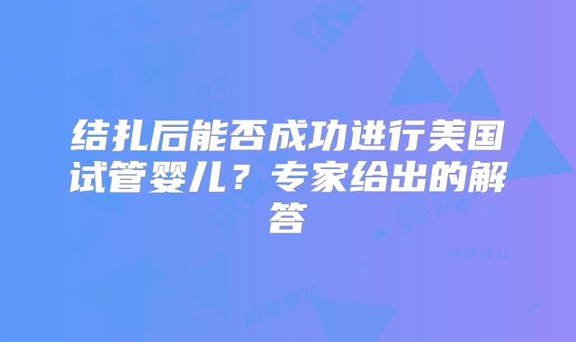结扎后能否成功进行美国试管婴儿？专家给出的解答