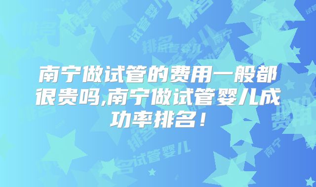 南宁做试管的费用一般都很贵吗,南宁做试管婴儿成功率排名!