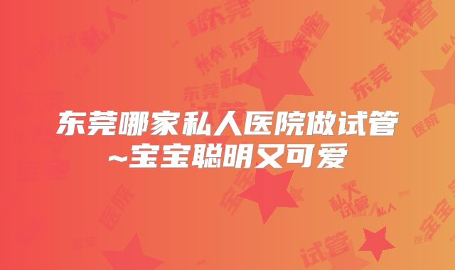 东莞哪家私人医院做试管~宝宝聪明又可爱