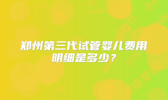 郑州第三代试管婴儿费用明细是多少？