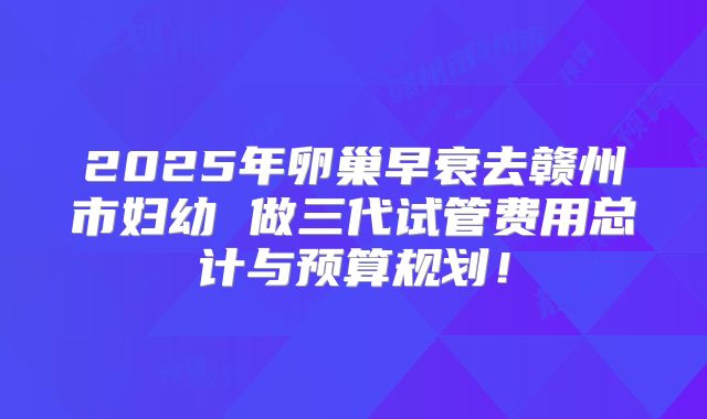 2025年卵巢早衰去赣州市妇幼 做三代试管费用总计与预算规划！