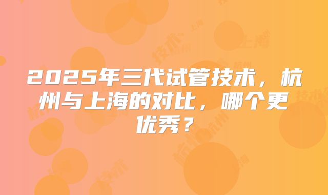2025年三代试管技术，杭州与上海的对比，哪个更优秀？