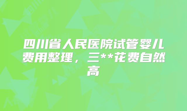 四川省人民医院试管婴儿费用整理,三**花费自然高