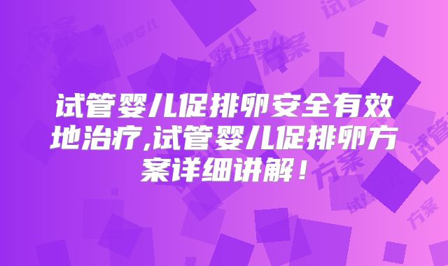 试管婴儿促排卵安全有效地治疗,试管婴儿促排卵方案详细讲解！