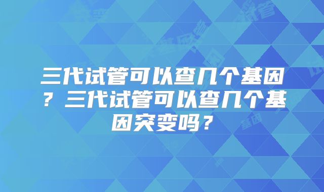 三代试管可以查几个基因？三代试管可以查几个基因突变吗？