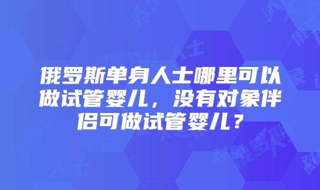 俄罗斯单身人士哪里可以做试管婴儿，没有对象伴侣可做试管婴儿？