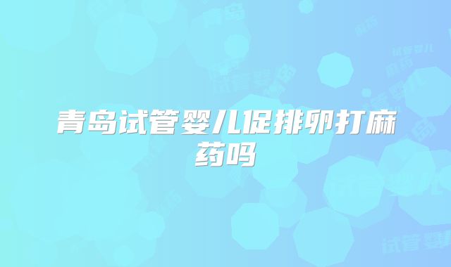 青岛试管婴儿促排卵打麻药吗