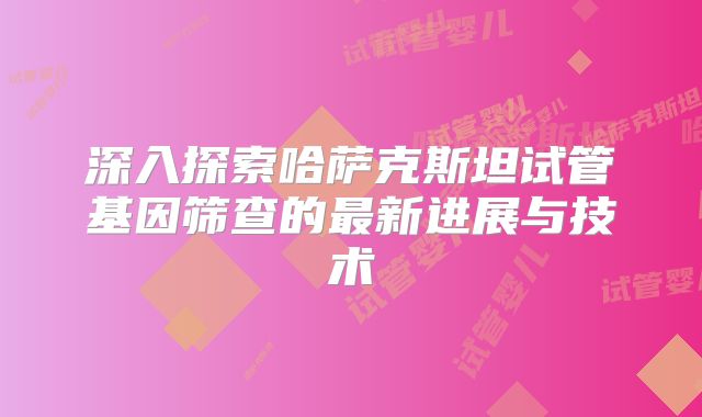 深入探索哈萨克斯坦试管基因筛查的最新进展与技术