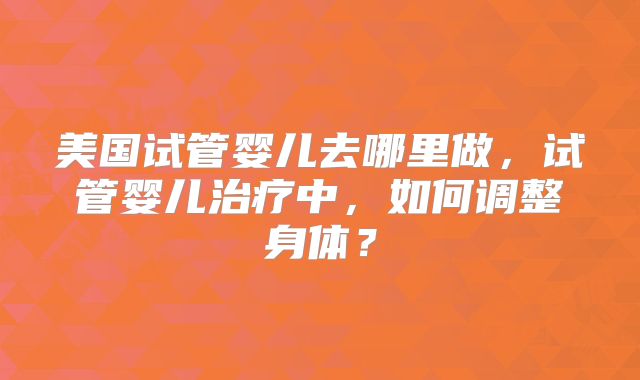 美国试管婴儿去哪里做，试管婴儿治疗中，如何调整身体？