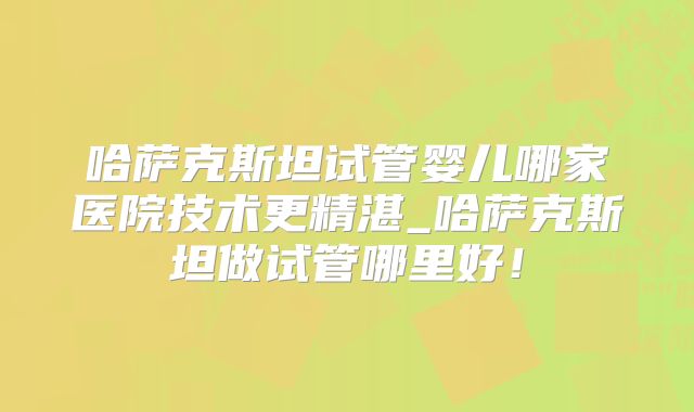 哈萨克斯坦试管婴儿哪家医院技术更精湛_哈萨克斯坦做试管哪里好！