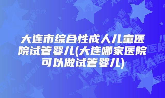 大连市综合性成人儿童医院试管婴儿(大连哪家医院可以做试管婴儿)