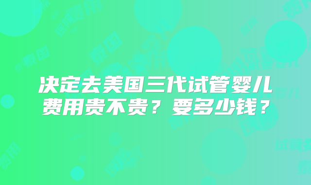 决定去美国三代试管婴儿费用贵不贵？要多少钱？