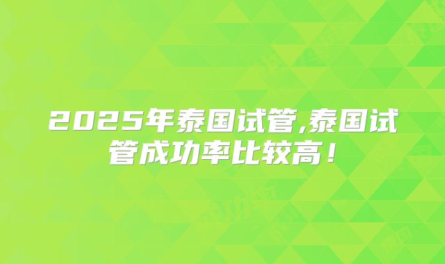 2025年泰国试管,泰国试管成功率比较高！