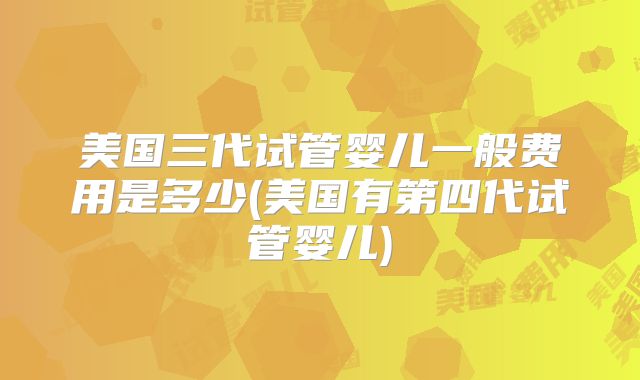 美国三代试管婴儿一般费用是多少(美国有第四代试管婴儿)