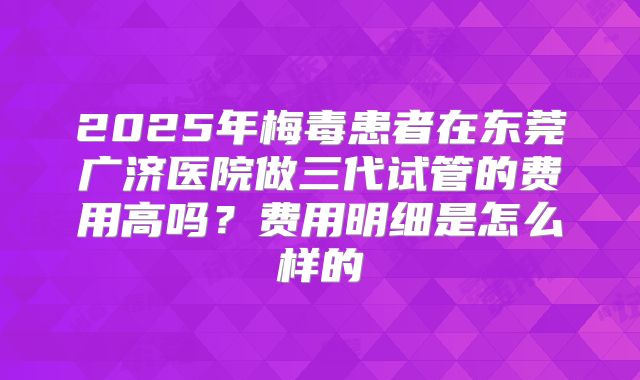 2025年梅毒患者在东莞广济医院做三代试管的费用高吗？费用明细是怎么样的