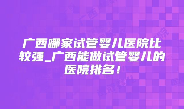 广西哪家试管婴儿医院比较强_广西能做试管婴儿的医院排名！