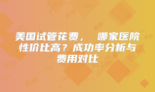 美国试管花费， 哪家医院性价比高？成功率分析与费用对比