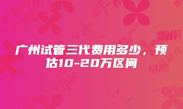 广州试管三代费用多少，预估10-20万区间