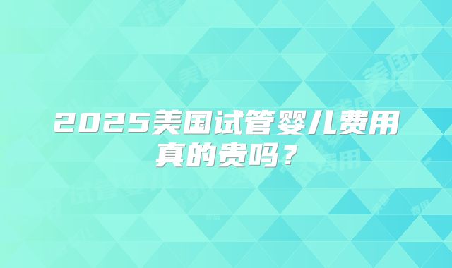 2025美国试管婴儿费用真的贵吗？