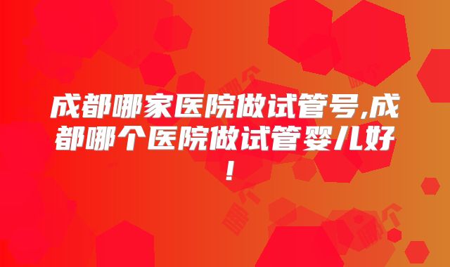成都哪家医院做试管号,成都哪个医院做试管婴儿好！