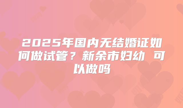 2025年国内无结婚证如何做试管?新余市妇幼 可以做吗