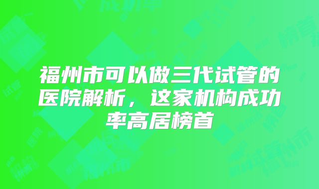 福州市可以做三代试管的医院解析，这家机构成功率高居榜首
