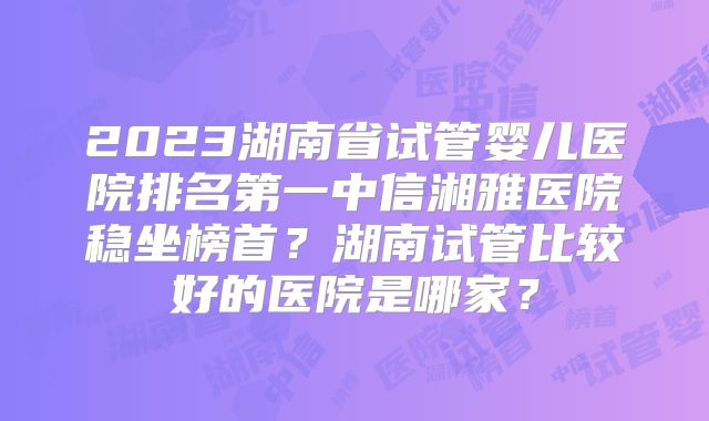 2023湖南省试管婴儿医院排名第一中信湘雅医院稳坐榜首？湖南试管比较好的医院是哪家？