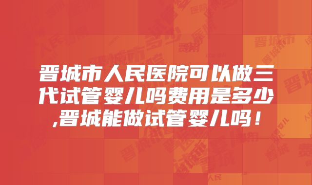 晋城市人民医院可以做三代试管婴儿吗费用是多少,晋城能做试管婴儿吗!