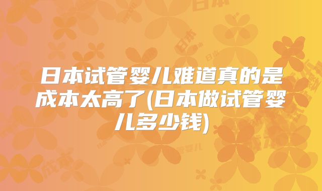 日本试管婴儿难道真的是成本太高了(日本做试管婴儿多少钱)