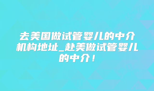 去美国做试管婴儿的中介机构地址_赴美做试管婴儿的中介！