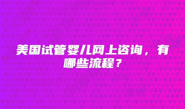 美国试管婴儿网上咨询，有哪些流程？