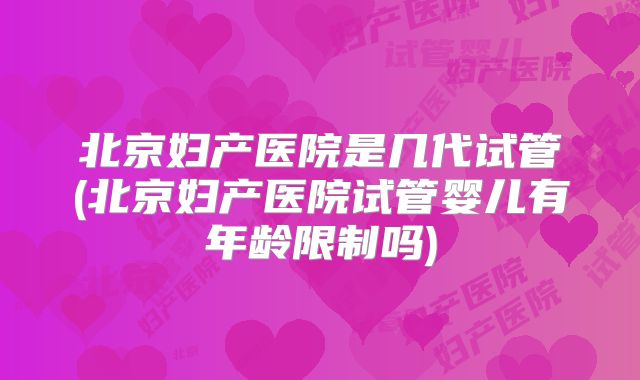 北京妇产医院是几代试管(北京妇产医院试管婴儿有年龄限制吗)