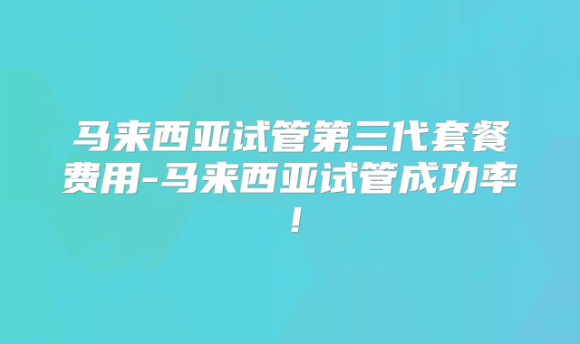 马来西亚试管第三代套餐费用-马来西亚试管成功率！
