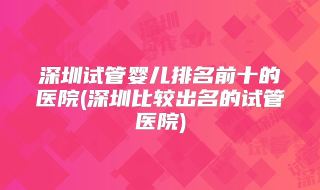 深圳试管婴儿排名前十的医院(深圳比较出名的试管医院)