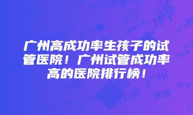 广州高成功率生孩子的试管医院！广州试管成功率高的医院排行榜！