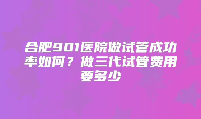 合肥901医院做试管成功率如何?做三代试管费用要多少