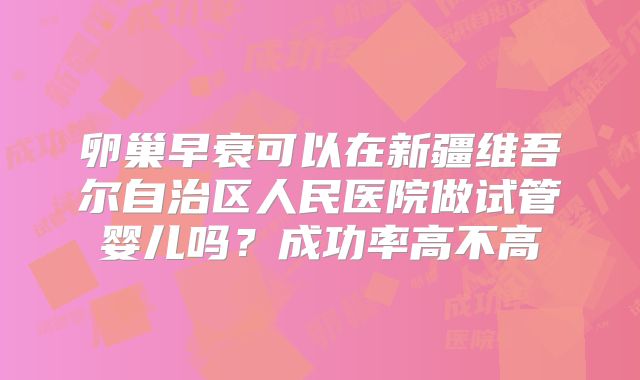 卵巢早衰可以在新疆维吾尔自治区人民医院做试管婴儿吗？成功率高不高