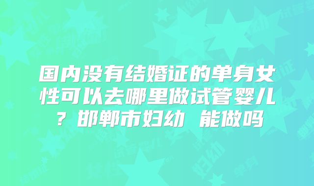国内没有结婚证的单身女性可以去哪里做试管婴儿？邯郸市妇幼 能做吗