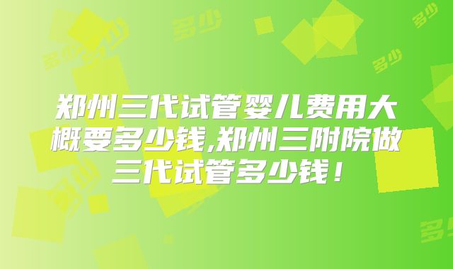 郑州三代试管婴儿费用大概要多少钱,郑州三附院做三代试管多少钱!