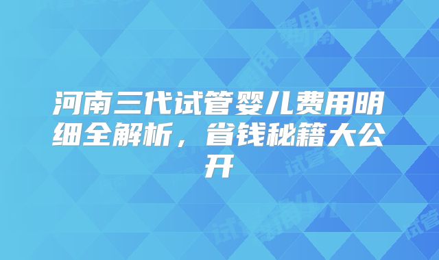 河南三代试管婴儿费用明细全解析，省钱秘籍大公开
