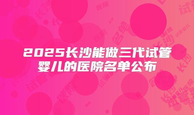 2025长沙能做三代试管婴儿的医院名单公布