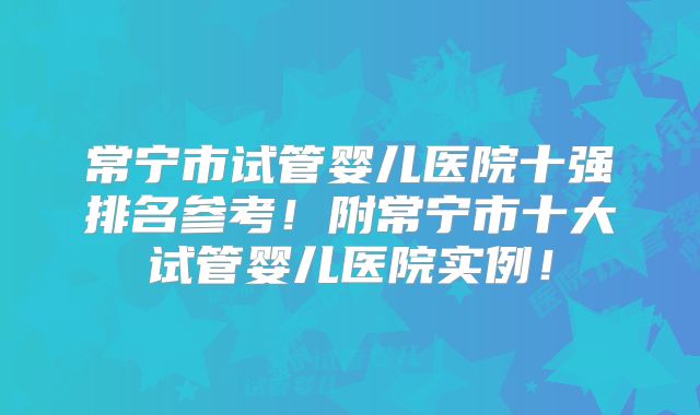 常宁市试管婴儿医院十强排名参考！附常宁市十大试管婴儿医院实例！