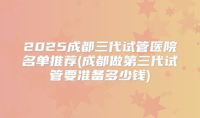2025成都三代试管医院名单推荐(成都做第三代试管要准备多少钱)