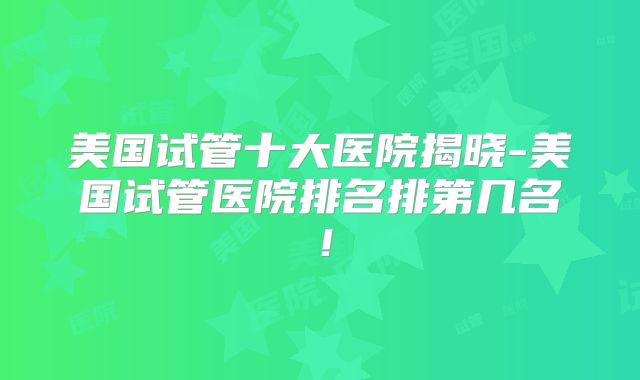 美国试管十大医院揭晓-美国试管医院排名排第几名！