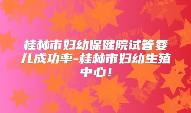 桂林市妇幼保健院试管婴儿成功率-桂林市妇幼生殖中心！