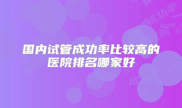 国内试管成功率比较高的医院排名哪家好