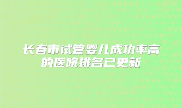长春市试管婴儿成功率高的医院排名已更新