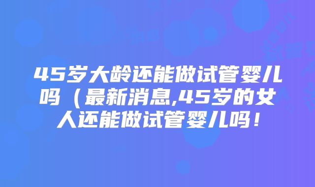 45岁大龄还能做试管婴儿吗（最新消息,45岁的女人还能做试管婴儿吗！